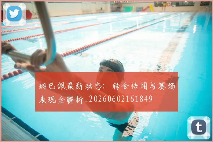 姆巴佩最新动态：转会传闻与赛场表现全解析_20260602161849