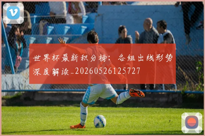 世界杯最新积分榜：各组出线形势深度解读_20260526125727