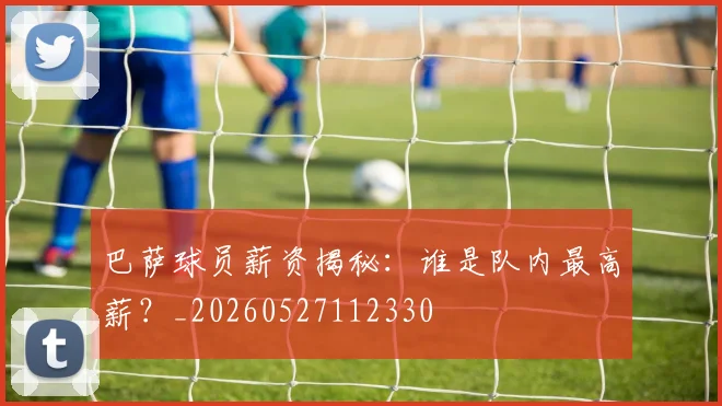 巴萨球员薪资揭秘:谁是队内最高薪?_20260527112330