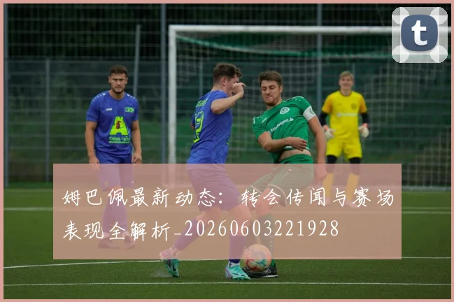 姆巴佩最新动态：转会传闻与赛场表现全解析_20260603221928