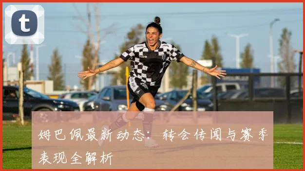 姆巴佩最新动态：转会传闻与赛季表现全解析
