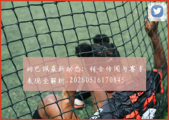 姆巴佩最新动态：转会传闻与赛季表现全解析_20260516170845