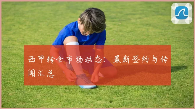 西甲转会市场动态:最新签约与传闻汇总