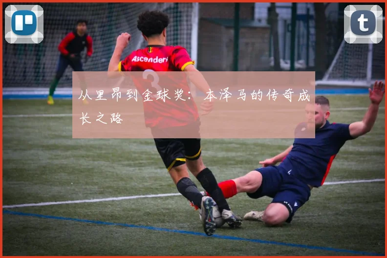 从里昂到金球奖:本泽马的传奇成长之路